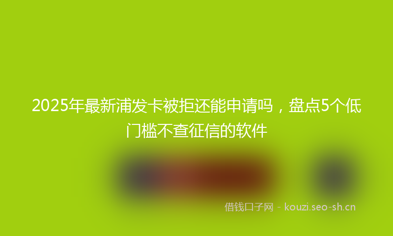 2025年最新浦发卡被拒还能申请吗，盘点5个低门槛不查征信的软件