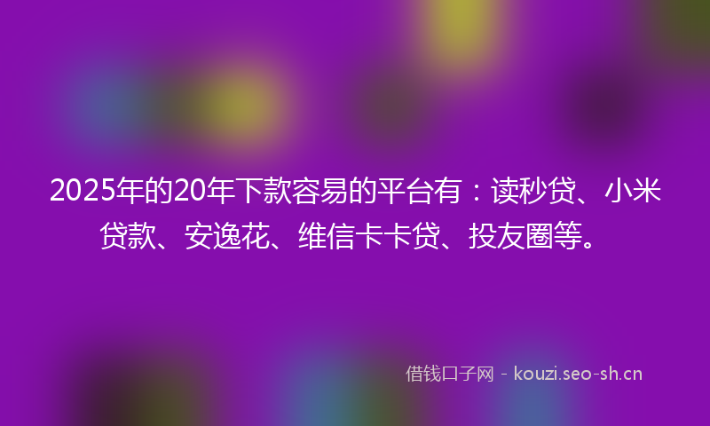 2025年的20年下款容易的平台有：读秒贷、小米贷款、安逸花、维信卡卡贷、投友圈等。
