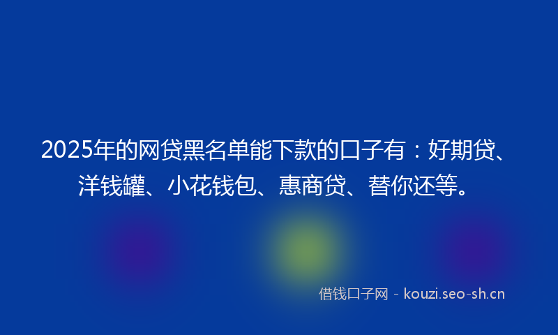 2025年的网贷黑名单能下款的口子有：好期贷、洋钱罐、小花钱包、惠商贷、替你还等。