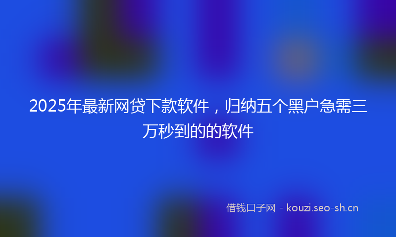 2025年最新网贷下款软件，归纳五个黑户急需三万秒到的的软件