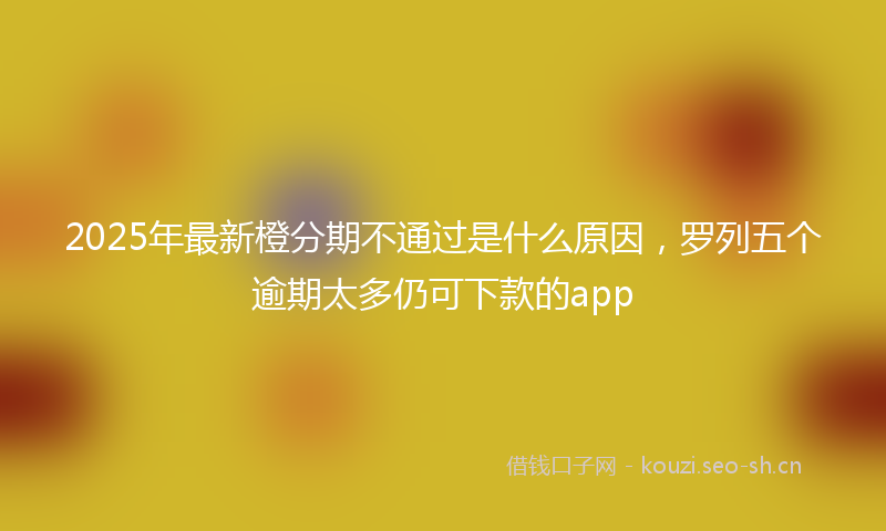 2025年最新橙分期不通过是什么原因，罗列五个逾期太多仍可下款的app