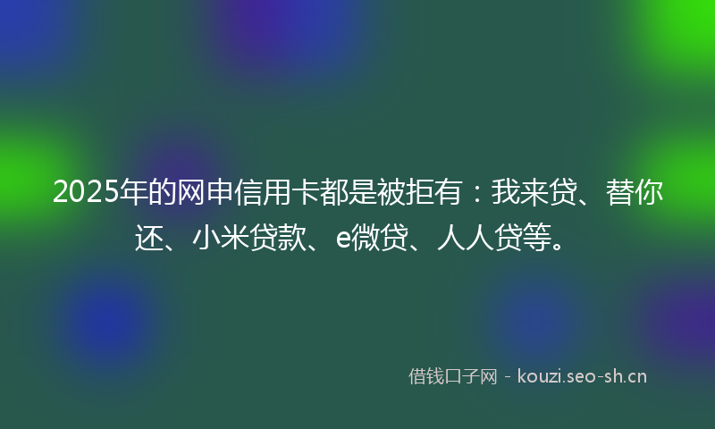 2025年的网申信用卡都是被拒有：我来贷、替你还、小米贷款、e微贷、人人贷等。