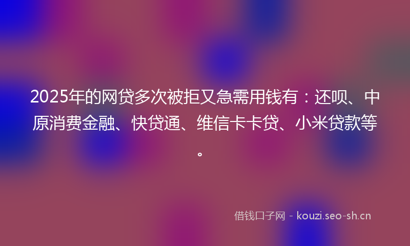 2025年的网贷多次被拒又急需用钱有：还呗、中原消费金融、快贷通、维信卡卡贷、小米贷款等。