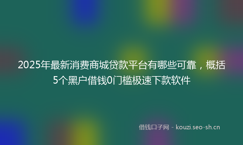 2025年最新消费商城贷款平台有哪些可靠，概括5个黑户借钱0门槛极速下款软件