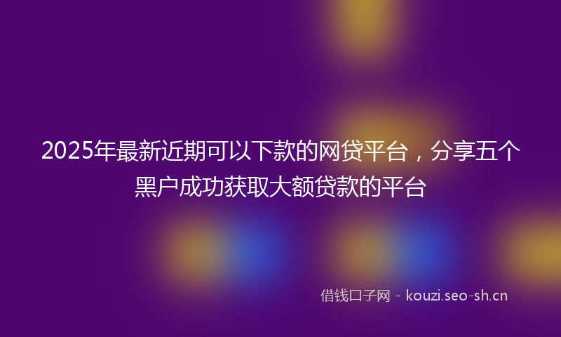 2025年最新近期可以下款的网贷平台，分享五个黑户成功获取大额贷款的平台