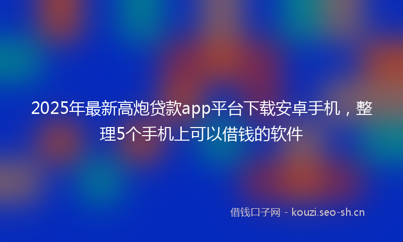 2025年最新高炮贷款app平台下载安卓手机，整理5个手机上可以借钱的软件