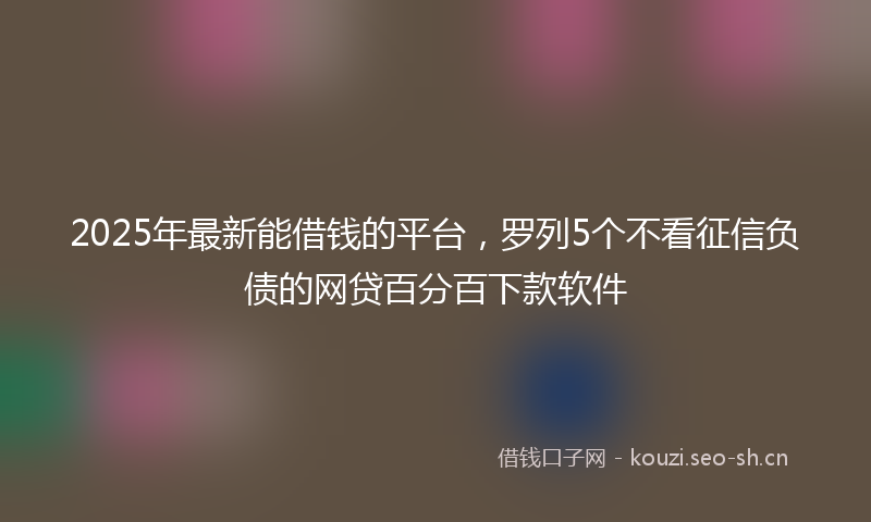 2025年最新能借钱的平台，罗列5个不看征信负债的网贷百分百下款软件