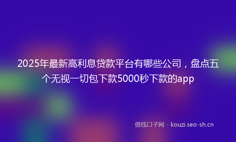 2025年最新高利息贷款平台有哪些公司，盘点五个无视一切包下款5000秒下款的app