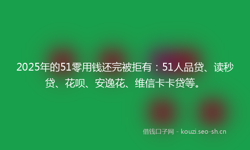 2025年的51零用钱还完被拒有：51人品贷、读秒贷、花呗、安逸花、维信卡卡贷等。