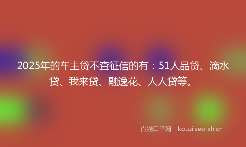 2025年的车主贷不查征信的有：51人品贷、滴水贷、我来贷、融逸花、人人贷等。