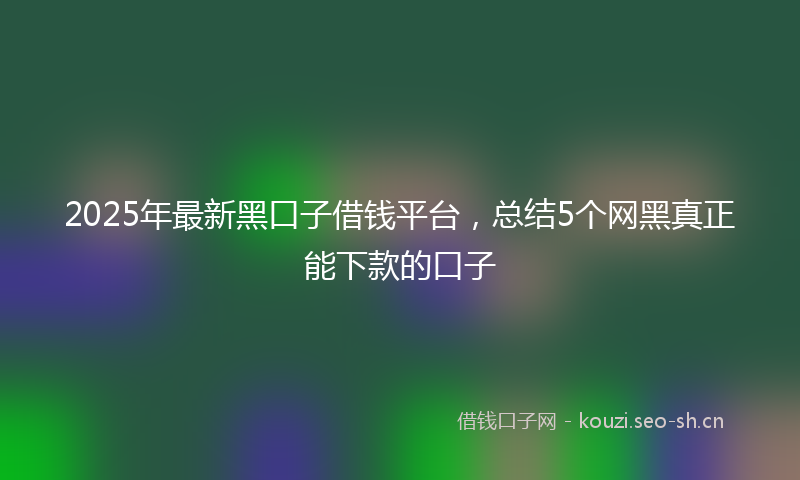 2025年最新黑口子借钱平台，总结5个网黑真正能下款的口子