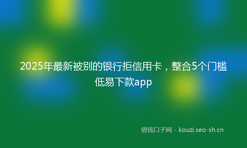 2025年最新被别的银行拒信用卡，整合5个门槛低易下款app