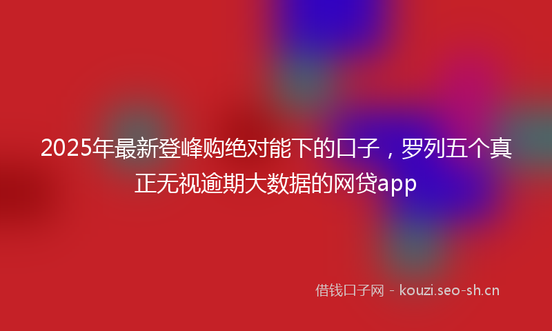 2025年最新登峰购绝对能下的口子，罗列五个真正无视逾期大数据的网贷app