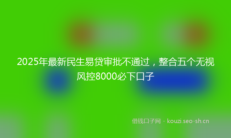 2025年最新民生易贷审批不通过，整合五个无视风控8000必下口子