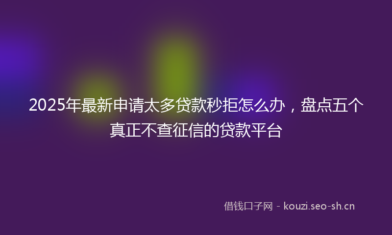 2025年最新申请太多贷款秒拒怎么办，盘点五个真正不查征信的贷款平台
