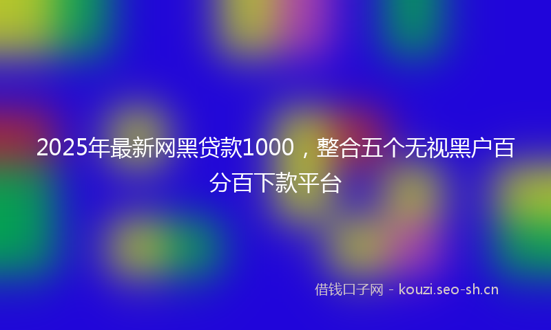 2025年最新网黑贷款1000，整合五个无视黑户百分百下款平台