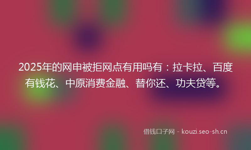 2025年的网申被拒网点有用吗有：拉卡拉、百度有钱花、中原消费金融、替你还、功夫贷等。