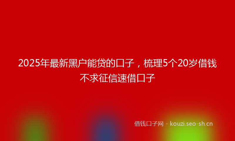 2025年最新黑户能贷的口子，梳理5个20岁借钱不求征信速借口子