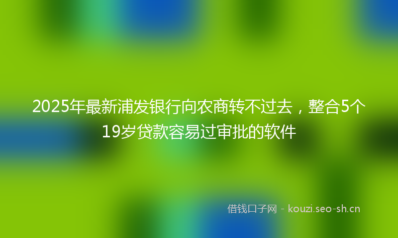 2025年最新浦发银行向农商转不过去，整合5个19岁贷款容易过审批的软件