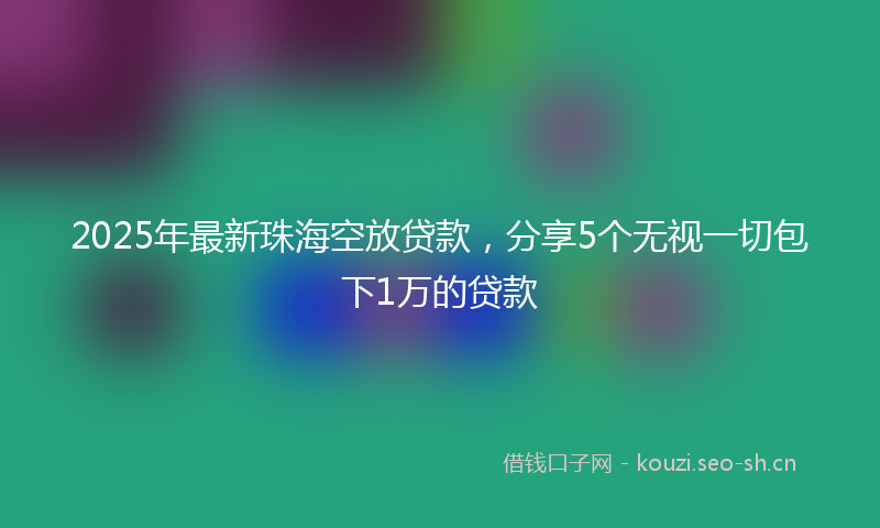 2025年最新珠海空放贷款，分享5个无视一切包下1万的贷款