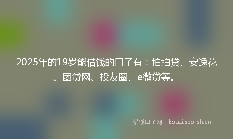 2025年的19岁能借钱的口子有：拍拍贷、安逸花、团贷网、投友圈、e微贷等。