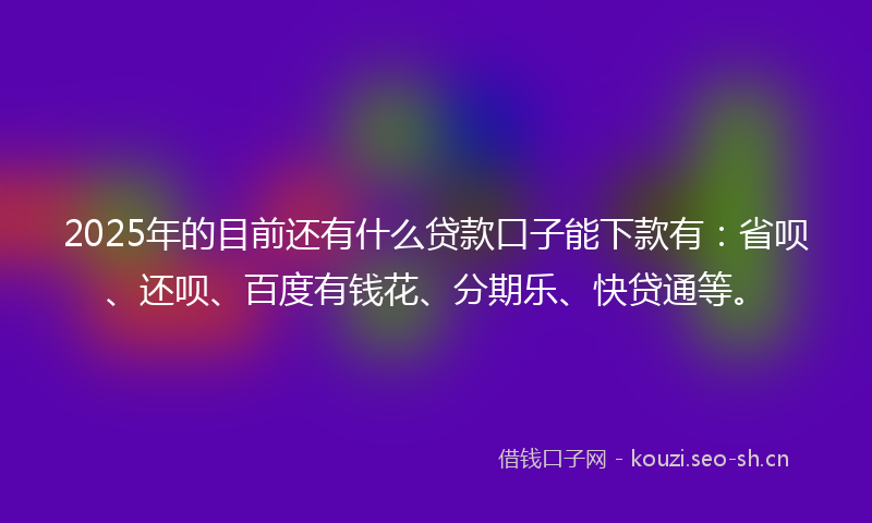 2025年的目前还有什么贷款口子能下款有：省呗、还呗、百度有钱花、分期乐、快贷通等。