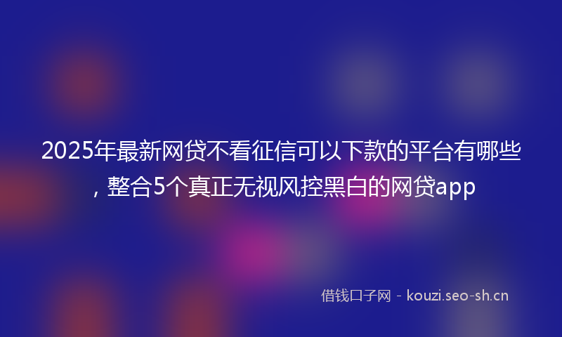 2025年最新网贷不看征信可以下款的平台有哪些，整合5个真正无视风控黑白的网贷app