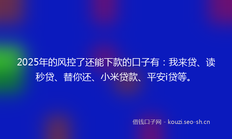 2025年的风控了还能下款的口子有：我来贷、读秒贷、替你还、小米贷款、平安i贷等。