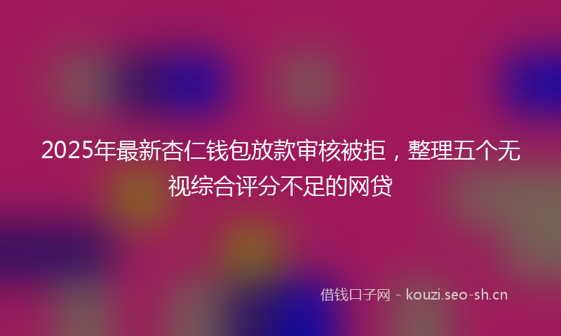 2025年最新杏仁钱包放款审核被拒，整理五个无视综合评分不足的网贷