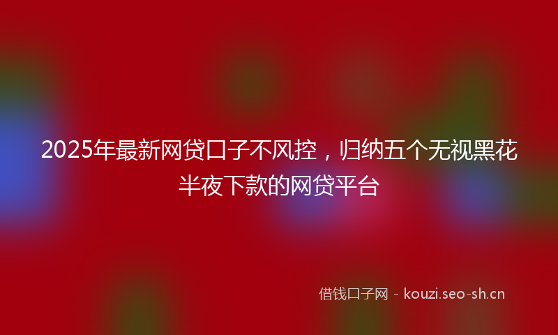 2025年最新网贷口子不风控，归纳五个无视黑花半夜下款的网贷平台