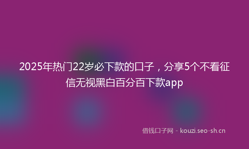 2025年热门22岁必下款的口子，分享5个不看征信无视黑白百分百下款app