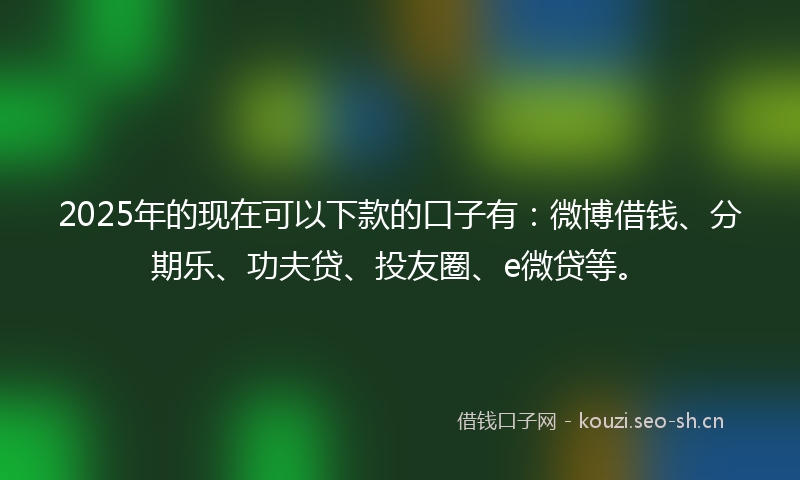 2025年的现在可以下款的口子有：微博借钱、分期乐、功夫贷、投友圈、e微贷等。