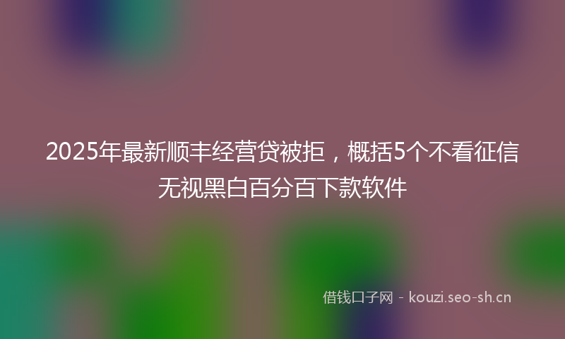 2025年最新顺丰经营贷被拒，概括5个不看征信无视黑白百分百下款软件