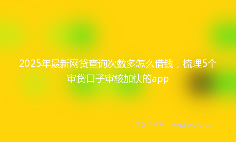2025年最新网贷查询次数多怎么借钱，梳理5个审贷口子审核加快的app