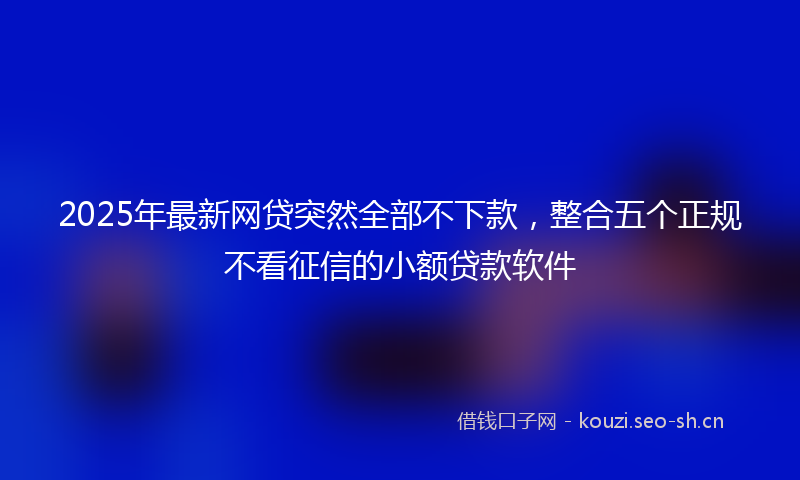 2025年最新网贷突然全部不下款，整合五个正规不看征信的小额贷款软件