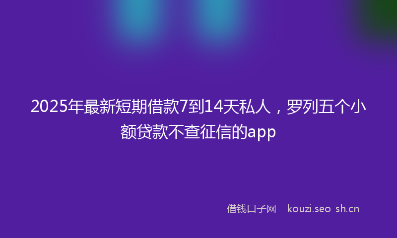 2025年最新短期借款7到14天私人，罗列五个小额贷款不查征信的app
