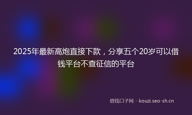 2025年最新高炮直接下款，分享五个20岁可以借钱平台不查征信的平台