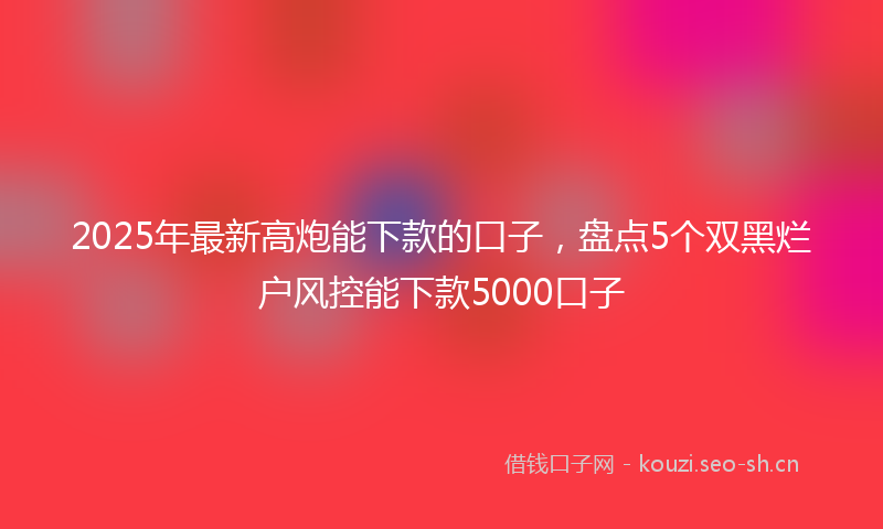 2025年最新高炮能下款的口子，盘点5个双黑烂户风控能下款5000口子