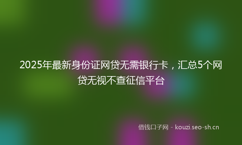2025年最新身份证网贷无需银行卡，汇总5个网贷无视不查征信平台