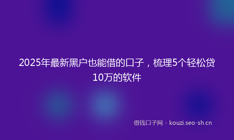 2025年最新黑户也能借的口子，梳理5个轻松贷10万的软件