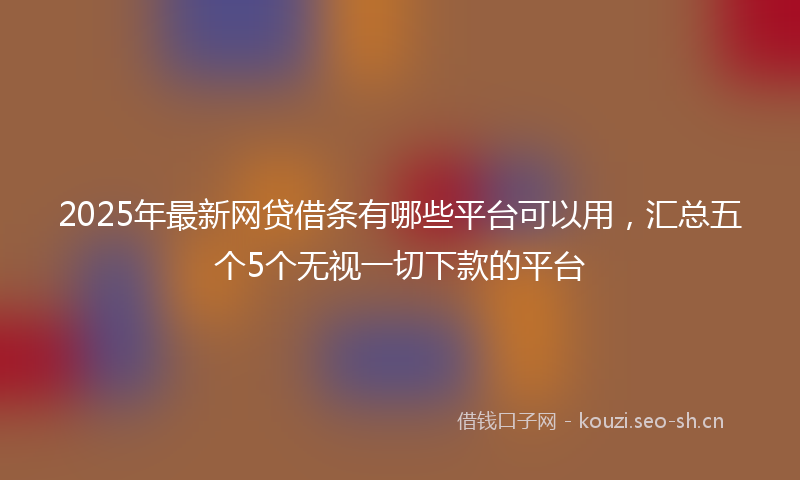 2025年最新网贷借条有哪些平台可以用，汇总五个5个无视一切下款的平台