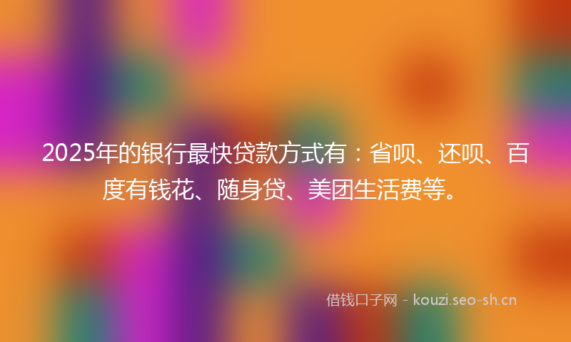 2025年的银行最快贷款方式有：省呗、还呗、百度有钱花、随身贷、美团生活费等。