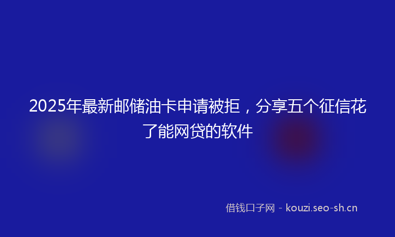 2025年最新邮储油卡申请被拒，分享五个征信花了能网贷的软件
