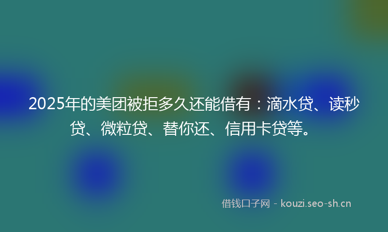 2025年的美团被拒多久还能借有：滴水贷、读秒贷、微粒贷、替你还、信用卡贷等。
