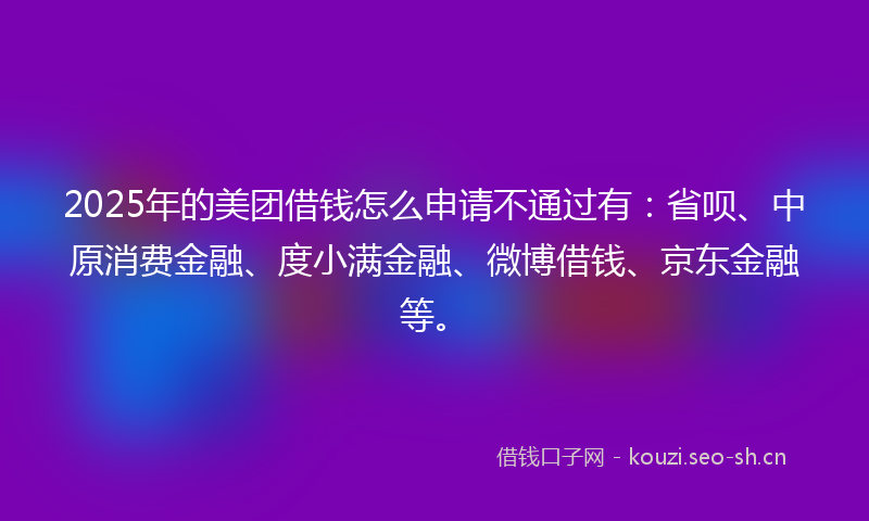 2025年的美团借钱怎么申请不通过有：省呗、中原消费金融、度小满金融、微博借钱、京东金融等。