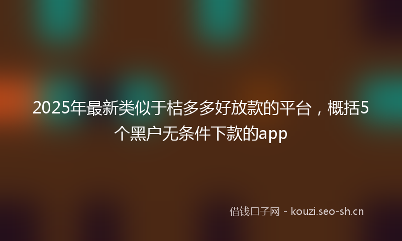 2025年最新类似于桔多多好放款的平台，概括5个黑户无条件下款的app