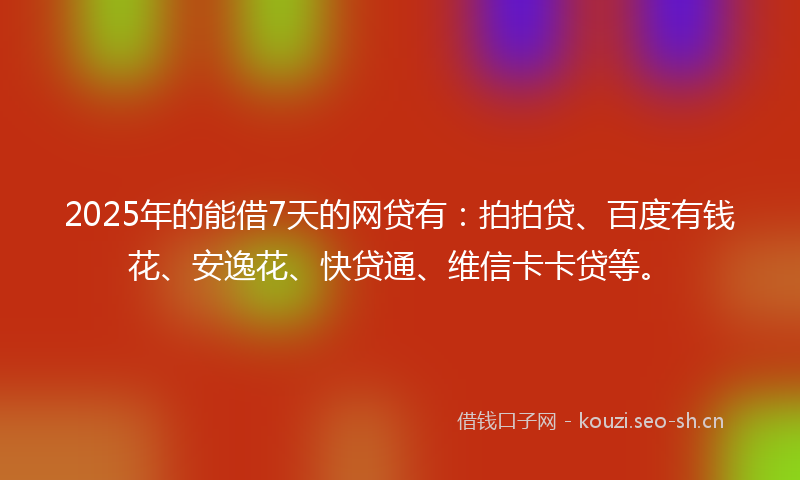 2025年的能借7天的网贷有：拍拍贷、百度有钱花、安逸花、快贷通、维信卡卡贷等。