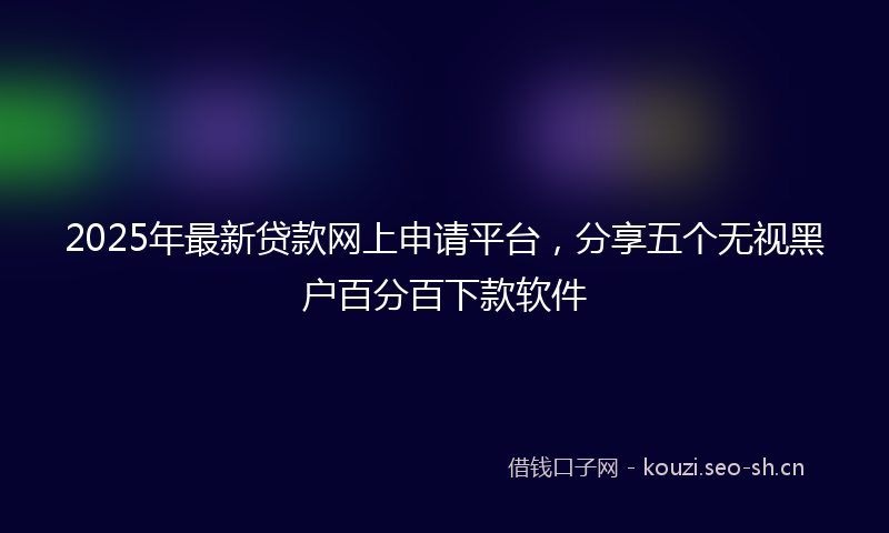 2025年最新贷款网上申请平台，分享五个无视黑户百分百下款软件