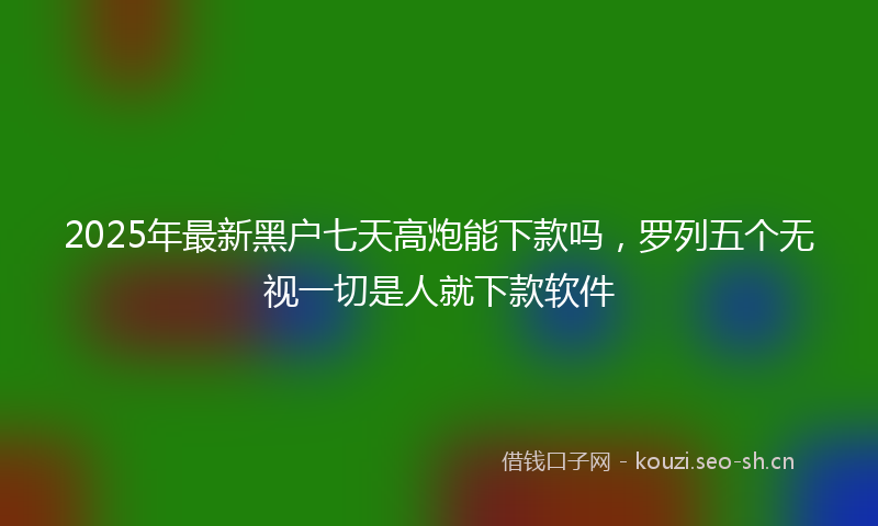 2025年最新黑户七天高炮能下款吗，罗列五个无视一切是人就下款软件