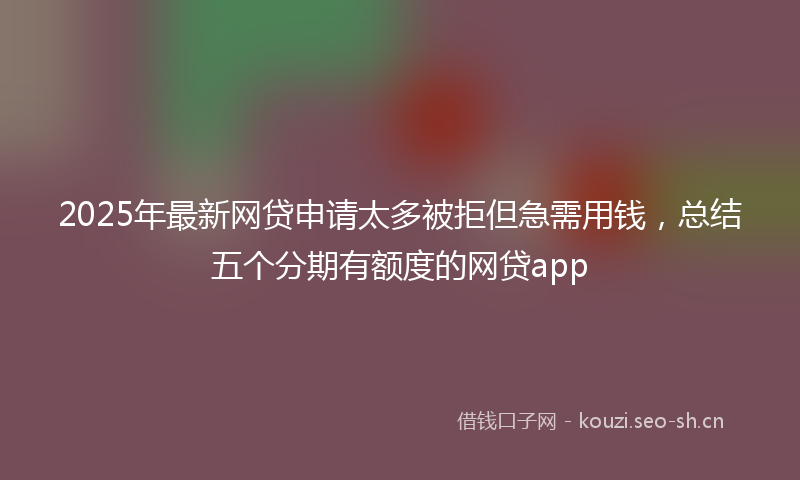 2025年最新网贷申请太多被拒但急需用钱，总结五个分期有额度的网贷app